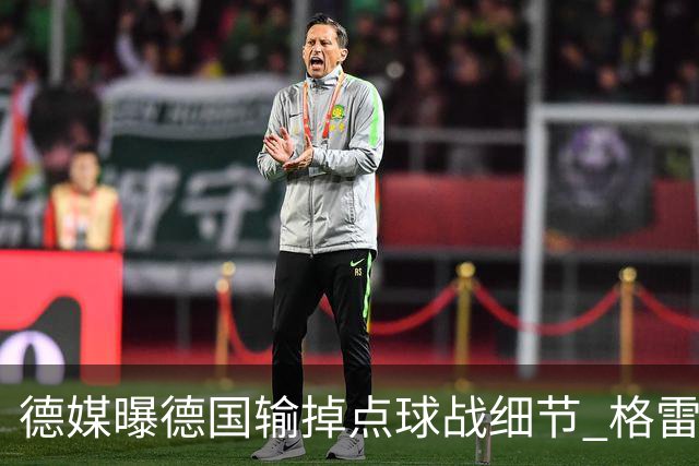 德媒曝德国输掉点球战细节 格雷茨卡安东佳夫临阵退水