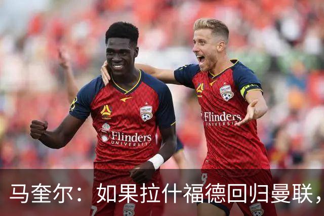 马奎尔：如果拉什福德回归曼联，我当然会张开双臂欢迎